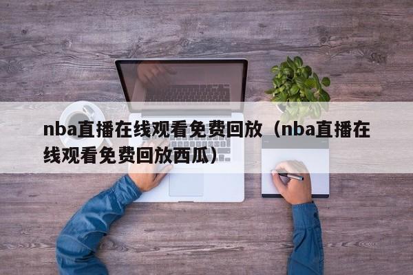 nba直播在线观看免费回放（nba直播在线观看免费回放西瓜）